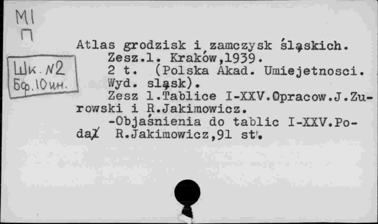 ﻿LÜK /72.
JàqaJOviH- „
мі
п
Atlas grodzisk і zamczysk sl^skich.
Zesz.l. Krakow,1939«
2 t. (Polska Akad. Umiejetnosci.
Wyd. sl^sk).
Zesz l.Tablice I-XXV.Opracow.J.Zu-
row ski і R.Jakimowicz.
-Objasnienia do tablic I-XXV.Po-daX R. Jakimowicz ,91 st'.